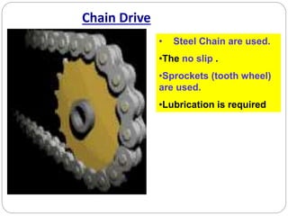 Chain Drive
• Steel Chain are used.
•The no slip .
•Sprockets (tooth wheel)
are used.
•Lubrication is required
 