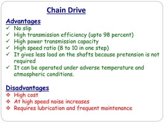 Chain Drive
Advantages
 No slip
 High transmission efficiency (upto 98 percent)
 High power transmission capacity
 High speed ratio (8 to 10 in one step)
 It gives less load on the shafts because pretension is not
required
 It can be operated under adverse temperature and
atmospheric conditions.
Disadvantages
 High cost
 At high speed noise increases
 Requires lubrication and frequent maintenance
 