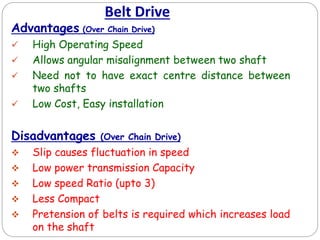 Belt Drive
Advantages (Over Chain Drive)
 High Operating Speed
 Allows angular misalignment between two shaft
 Need not to have exact centre distance between
two shafts
 Low Cost, Easy installation
Disadvantages (Over Chain Drive)
 Slip causes fluctuation in speed
 Low power transmission Capacity
 Low speed Ratio (upto 3)
 Less Compact
 Pretension of belts is required which increases load
on the shaft
 