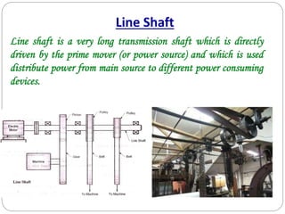 Line shaft is a very long transmission shaft which is directly
driven by the prime mover (or power source) and which is used
distribute power from main source to different power consuming
devices.
Line Shaft
 
