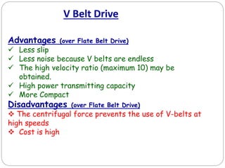 V Belt Drive
Advantages (over Flate Belt Drive)
 Less slip
 Less noise because V belts are endless
 The high velocity ratio (maximum 10) may be
obtained.
 High power transmitting capacity
 More Compact
Disadvantages (over Flate Belt Drive)
 The centrifugal force prevents the use of V-belts at
high speeds
 Cost is high
 