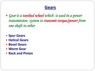 Gears
 Gear is a toothed wheel which is used in a power
transmission system to transmit torque/power from
one shaft to other
 Spur Gears
 Helical Gears
 Bevel Gears
 Worm Gear
 Rack and Pinion
 