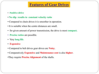 Features of Gear Drives
• Positive drive
• No slip results to constant velocity ratio
• Compared to chain drives it is smoother in operation.
• It is suitable when the centre distances are small.
• for given amount of power transmission, the drive is most compact.
• Precise ratios are possible.
• Very long life.
• Expensive
• Compared to belt drives gear drives are Noisy.
• Comparatively Expensive and Maintenance cost is also higher.
•They require Precise Alignment of the shafts.
 