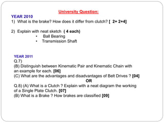 University Question:
YEAR 2010
1) What is the brake? How does it differ from clutch? [ 2+ 2+4]
2) Explain with neat sketch ( 4 each)
• Ball Bearing
• Transmission Shaft
YEAR 2011
Q.7)
(B) Distinguish between Kinematic Pair and Kinematic Chain with
an example for each. [06]
(C) What are the advantages and disadvantages of Belt Drives ? [04]
OR
Q.8) (A) What is a Clutch ? Explain with a neat diagram the working
of a Single Plate Clutch. [07]
(B) What is a Brake ? How brakes are classified [09]
 
