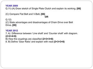 YEAR 2009
Q.11) (A) Draw sketch of Single Plate Clutch and explain its working. [06]
(C) Compare Flat Belt and V-Belt. [06]
OR
Q.12)
(C) State advantages and disadvantages of Chain Drive over Belt
Drive. [06]
YEAR 2012
7. A) Difference between ‘Line shaft’ and ‘Counter shaft’ with diagram.
(2+2+4=8)
B) How the couplings are classified (2+3+3=8)
8. B) Define ‘Gear Ratio’ and explain with neat (2+3+3=8)
 