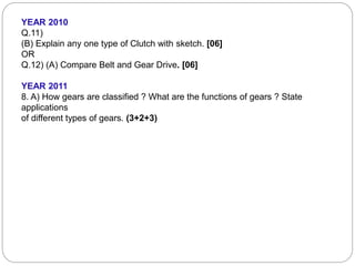 YEAR 2010
Q.11)
(B) Explain any one type of Clutch with sketch. [06]
OR
Q.12) (A) Compare Belt and Gear Drive. [06]
YEAR 2011
8. A) How gears are classified ? What are the functions of gears ? State
applications
of different types of gears. (3+2+3)
 