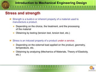 Introduction to Mechanical Engineering Design
Stress and strength
Strength is a build-in or inherent property of a material used to
manufacture a product.
Stress is an induced property of a product under a service.
Depending on the choice, the treatment, and the processing
of the material
Depending on the external load applied on the product, geometry,
temperature, etc.
Obtaining by testing (tension test, torsion test, etc.)
Obtaining by analyzing (Mechanics of Materials, Theory of Elasticity,
etc.)
 
