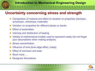 Introduction to Mechanical Engineering Design
Uncertainty concerning stress and strength
Composition of material and effect of variation on properties (Isotropic,
anisotropic, orthotropic materials)
Variation on properties for different places or stocks
Effect of assemblies
Intensity and distribution of loading
Validity of mathematical models used to represent reality (do not forget
your assumptions when making analysis)
Stress concentration
Influence of time (time edge effect, creep)
Effect of corrosion and wear
Much more …
Designers themselves
 