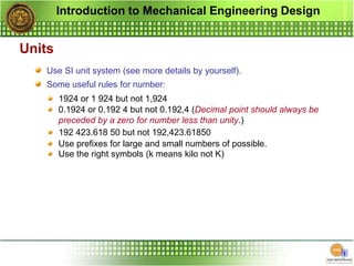 Introduction to Mechanical Engineering Design
Units
Use SI unit system (see more details by yourself).
Some useful rules for number:
1924 or 1 924 but not 1,924
0.1924 or 0.192 4 but not 0.192,4 (Decimal point should always be
preceded by a zero for number less than unity.)
192 423.618 50 but not 192,423.61850
Use prefixes for large and small numbers of possible.
Use the right symbols (k means kilo not K)
 