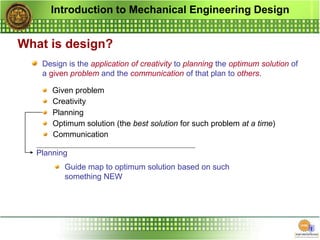 Introduction to Mechanical Engineering Design
What is design?
Design is the application of creativity to planning the optimum solution of
a given problem and the communication of that plan to others.
Given problem
Creativity
Planning
Optimum solution (the best solution for such problem at a time)
Communication
Planning
Guide map to optimum solution based on such
something NEW
 