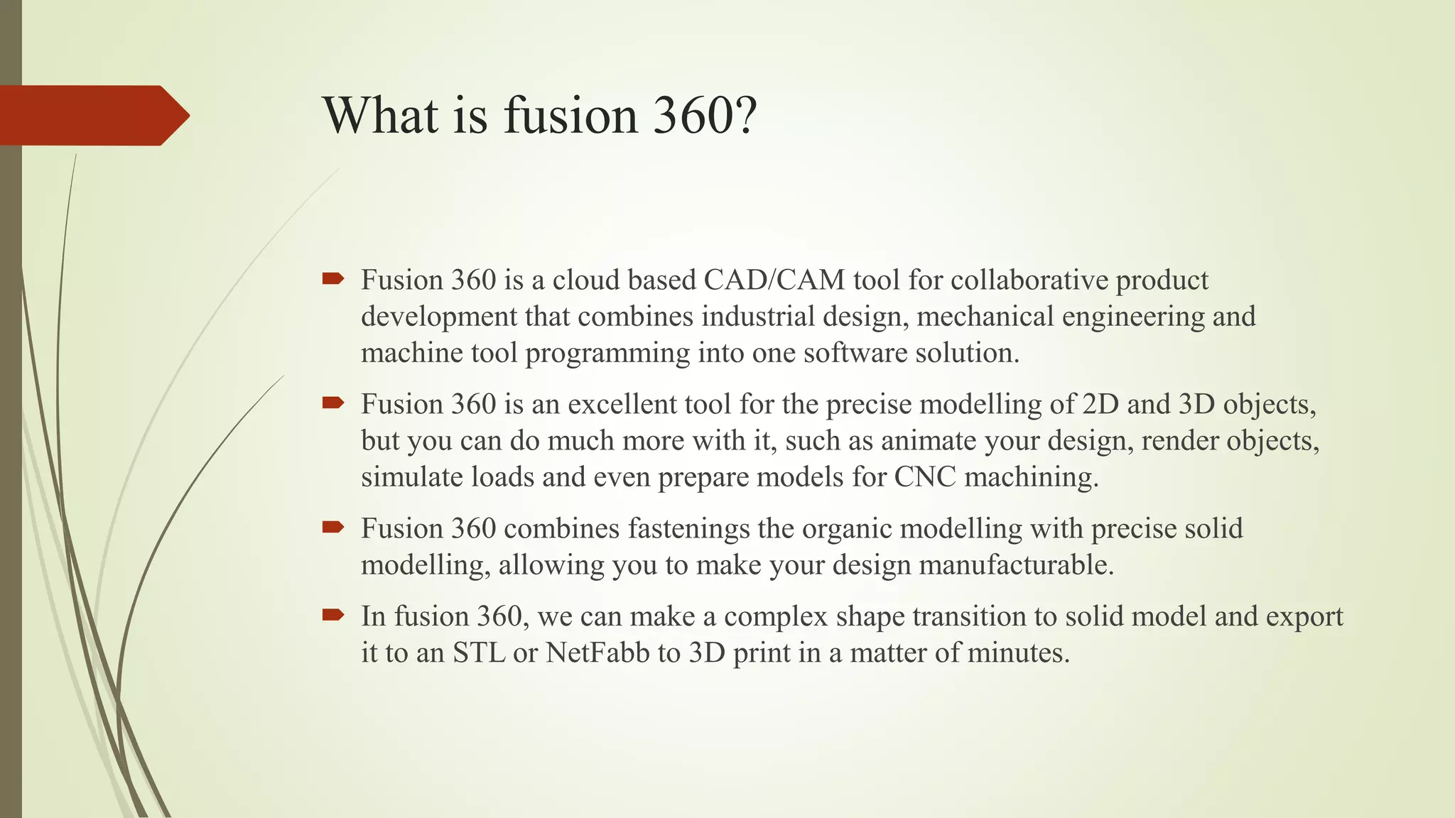 What is fusion 360?
 Fusion 360 is a cloud based CAD/CAM tool for collaborative product
development that combines industrial design, mechanical engineering and
machine tool programming into one software solution.
 Fusion 360 is an excellent tool for the precise modelling of 2D and 3D objects,
but you can do much more with it, such as animate your design, render objects,
simulate loads and even prepare models for CNC machining.
 Fusion 360 combines fastenings the organic modelling with precise solid
modelling, allowing you to make your design manufacturable.
 In fusion 360, we can make a complex shape transition to solid model and export
it to an STL or NetFabb to 3D print in a matter of minutes.
 