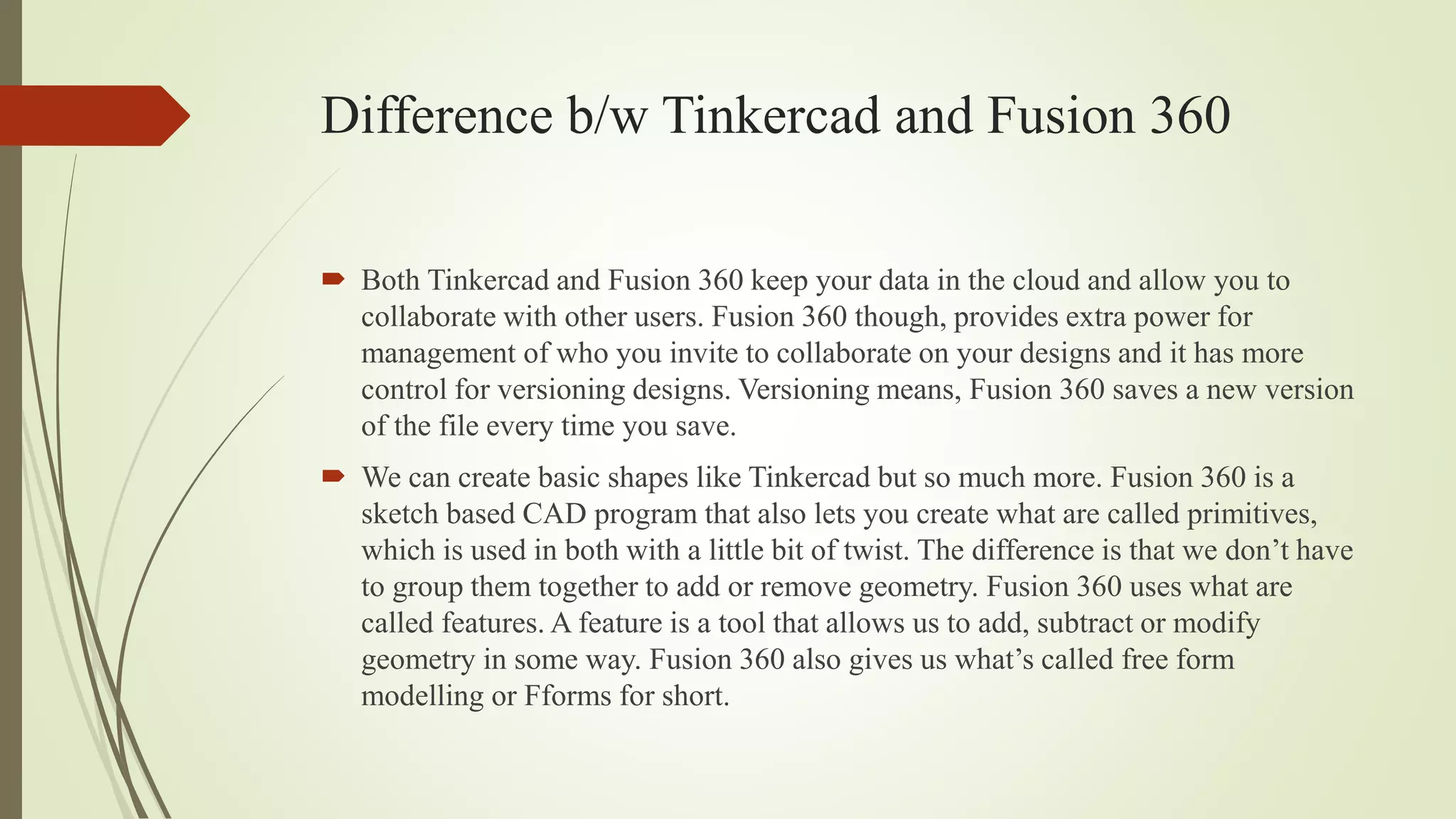 Difference b/w Tinkercad and Fusion 360
 Both Tinkercad and Fusion 360 keep your data in the cloud and allow you to
collaborate with other users. Fusion 360 though, provides extra power for
management of who you invite to collaborate on your designs and it has more
control for versioning designs. Versioning means, Fusion 360 saves a new version
of the file every time you save.
 We can create basic shapes like Tinkercad but so much more. Fusion 360 is a
sketch based CAD program that also lets you create what are called primitives,
which is used in both with a little bit of twist. The difference is that we don’t have
to group them together to add or remove geometry. Fusion 360 uses what are
called features. A feature is a tool that allows us to add, subtract or modify
geometry in some way. Fusion 360 also gives us what’s called free form
modelling or Fforms for short.
 