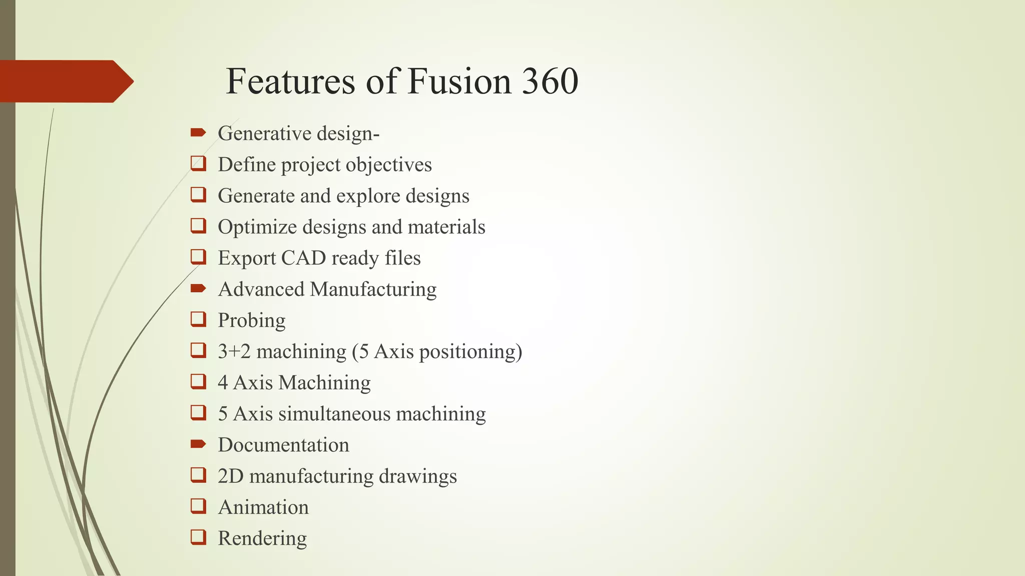 Features of Fusion 360
 Generative design-
 Define project objectives
 Generate and explore designs
 Optimize designs and materials
 Export CAD ready files
 Advanced Manufacturing
 Probing
 3+2 machining (5 Axis positioning)
 4 Axis Machining
 5 Axis simultaneous machining
 Documentation
 2D manufacturing drawings
 Animation
 Rendering
 