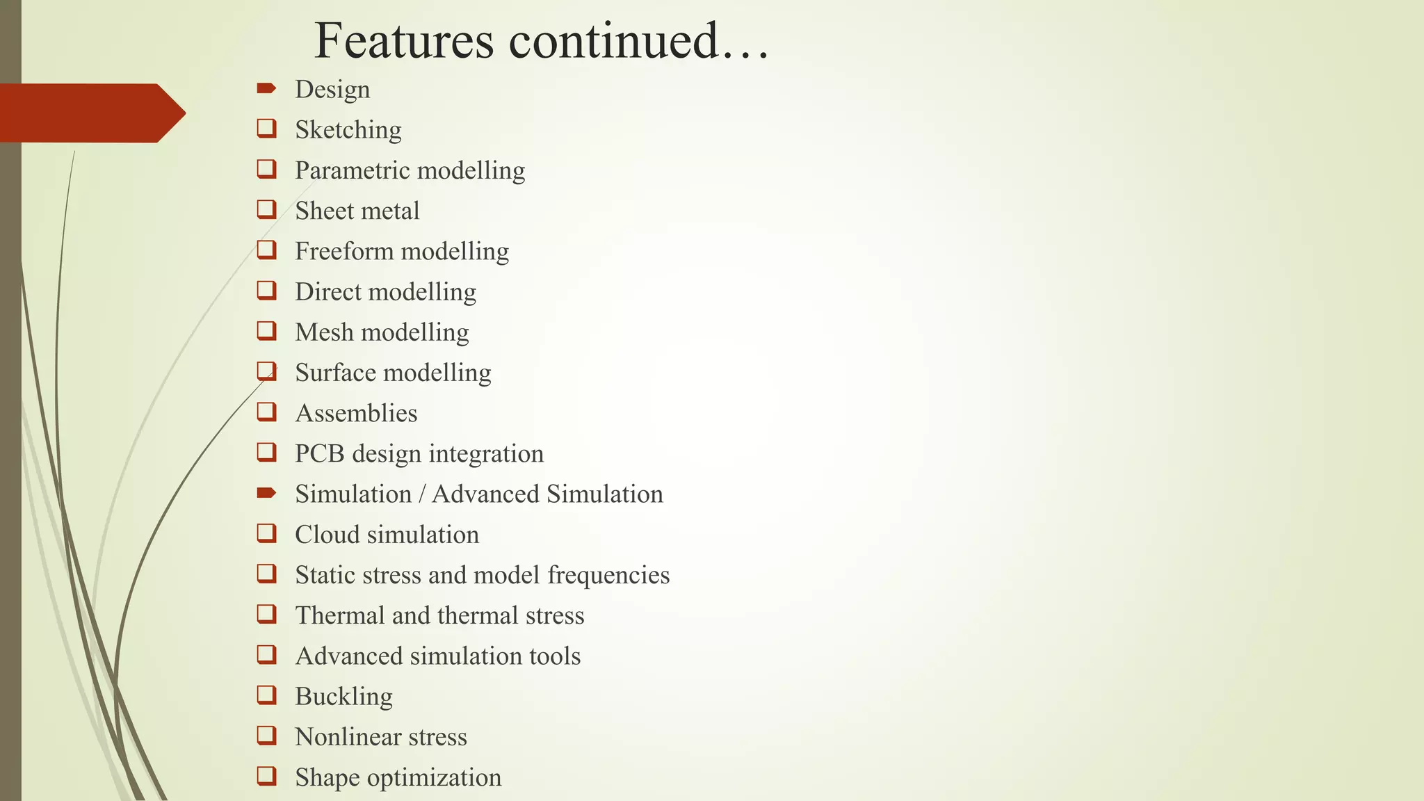 Features continued…
 Design
 Sketching
 Parametric modelling
 Sheet metal
 Freeform modelling
 Direct modelling
 Mesh modelling
 Surface modelling
 Assemblies
 PCB design integration
 Simulation / Advanced Simulation
 Cloud simulation
 Static stress and model frequencies
 Thermal and thermal stress
 Advanced simulation tools
 Buckling
 Nonlinear stress
 Shape optimization
 