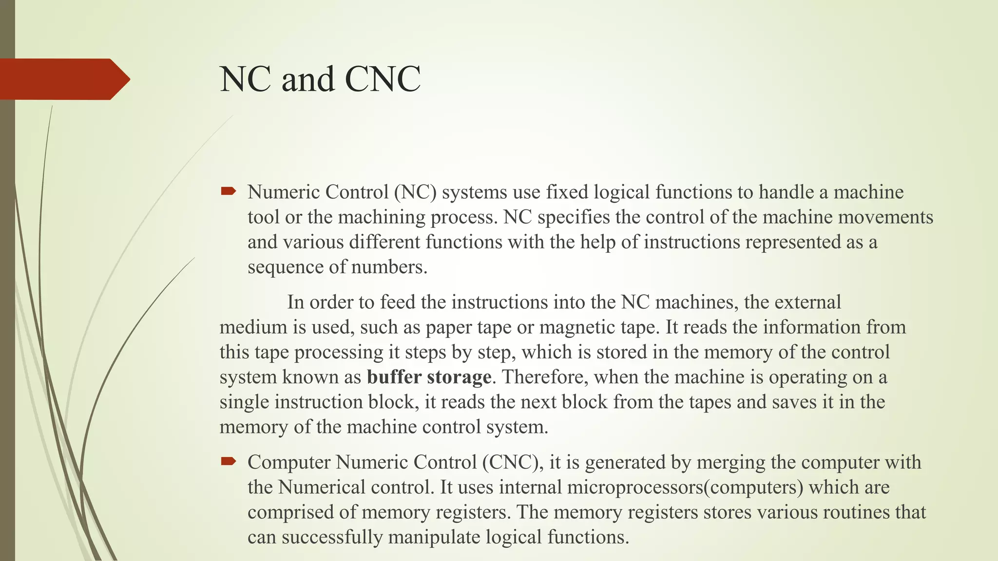 NC and CNC
 Numeric Control (NC) systems use fixed logical functions to handle a machine
tool or the machining process. NC specifies the control of the machine movements
and various different functions with the help of instructions represented as a
sequence of numbers.
In order to feed the instructions into the NC machines, the external
medium is used, such as paper tape or magnetic tape. It reads the information from
this tape processing it steps by step, which is stored in the memory of the control
system known as buffer storage. Therefore, when the machine is operating on a
single instruction block, it reads the next block from the tapes and saves it in the
memory of the machine control system.
 Computer Numeric Control (CNC), it is generated by merging the computer with
the Numerical control. It uses internal microprocessors(computers) which are
comprised of memory registers. The memory registers stores various routines that
can successfully manipulate logical functions.
 