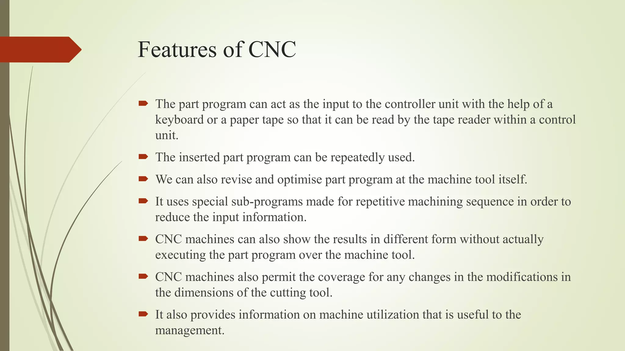 Features of CNC
 The part program can act as the input to the controller unit with the help of a
keyboard or a paper tape so that it can be read by the tape reader within a control
unit.
 The inserted part program can be repeatedly used.
 We can also revise and optimise part program at the machine tool itself.
 It uses special sub-programs made for repetitive machining sequence in order to
reduce the input information.
 CNC machines can also show the results in different form without actually
executing the part program over the machine tool.
 CNC machines also permit the coverage for any changes in the modifications in
the dimensions of the cutting tool.
 It also provides information on machine utilization that is useful to the
management.
 