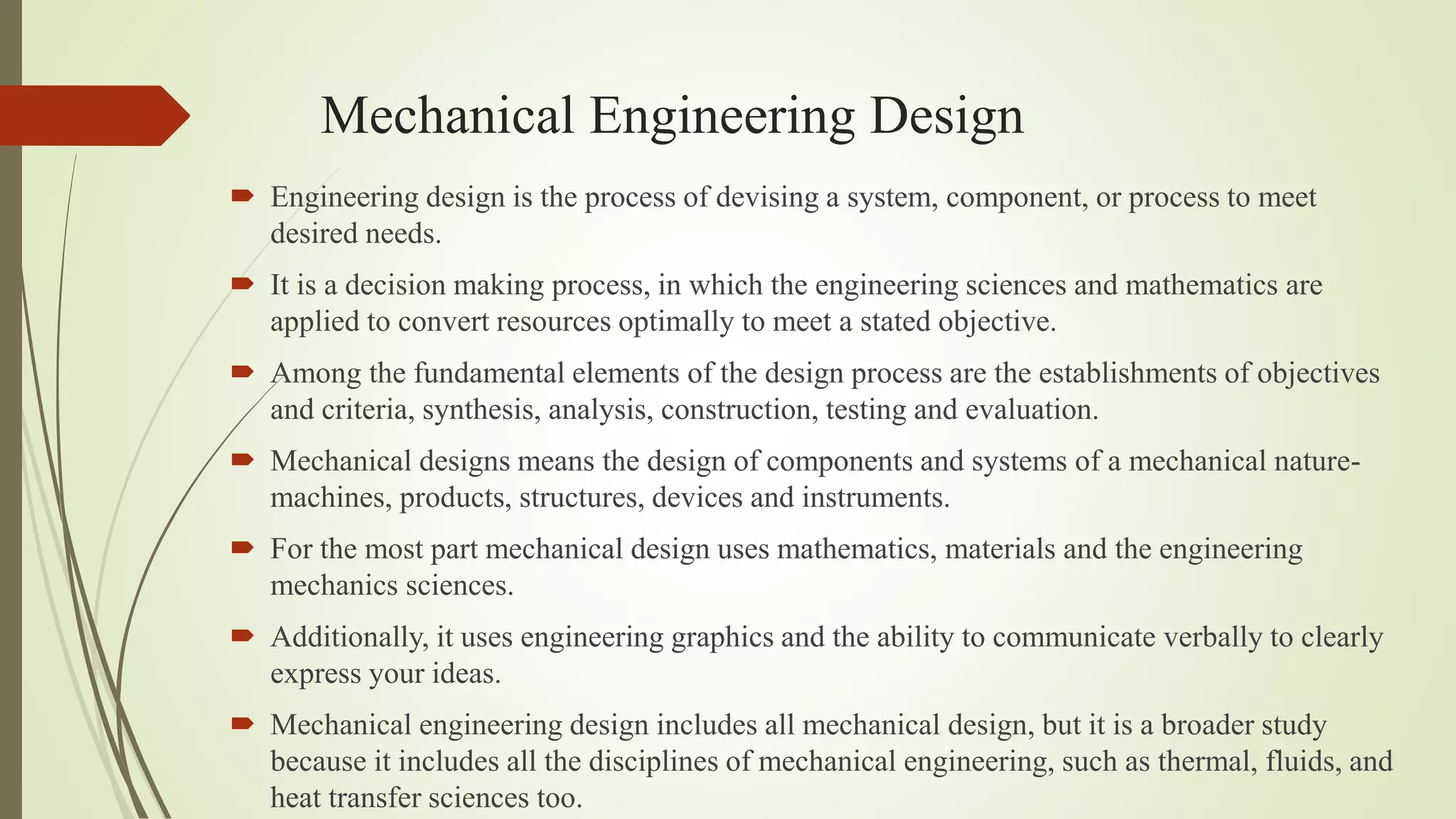 Mechanical Engineering Design
 Engineering design is the process of devising a system, component, or process to meet
desired needs.
 It is a decision making process, in which the engineering sciences and mathematics are
applied to convert resources optimally to meet a stated objective.
 Among the fundamental elements of the design process are the establishments of objectives
and criteria, synthesis, analysis, construction, testing and evaluation.
 Mechanical designs means the design of components and systems of a mechanical nature-
machines, products, structures, devices and instruments.
 For the most part mechanical design uses mathematics, materials and the engineering
mechanics sciences.
 Additionally, it uses engineering graphics and the ability to communicate verbally to clearly
express your ideas.
 Mechanical engineering design includes all mechanical design, but it is a broader study
because it includes all the disciplines of mechanical engineering, such as thermal, fluids, and
heat transfer sciences too.
 