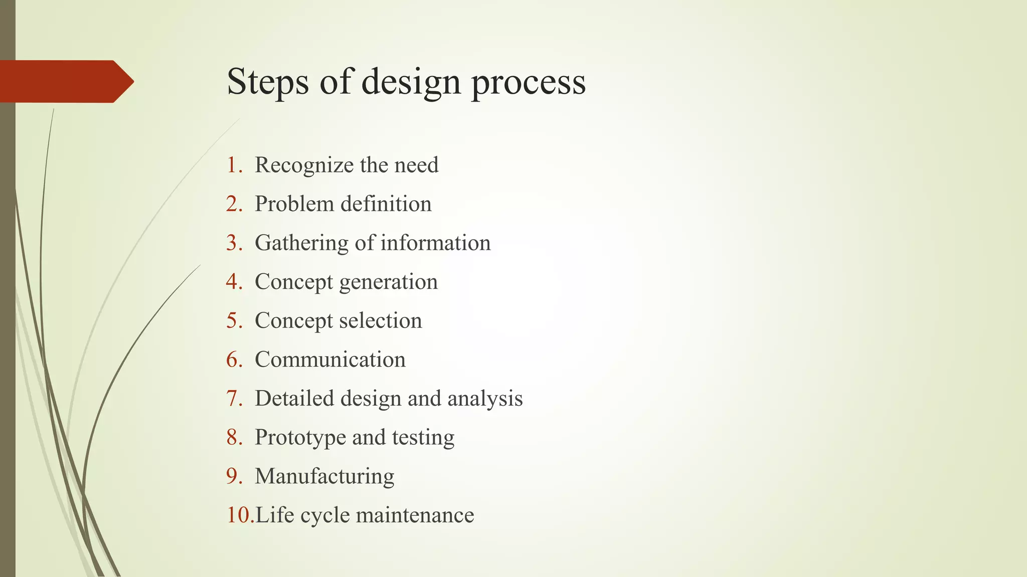 Steps of design process
1. Recognize the need
2. Problem definition
3. Gathering of information
4. Concept generation
5. Concept selection
6. Communication
7. Detailed design and analysis
8. Prototype and testing
9. Manufacturing
10.Life cycle maintenance
 