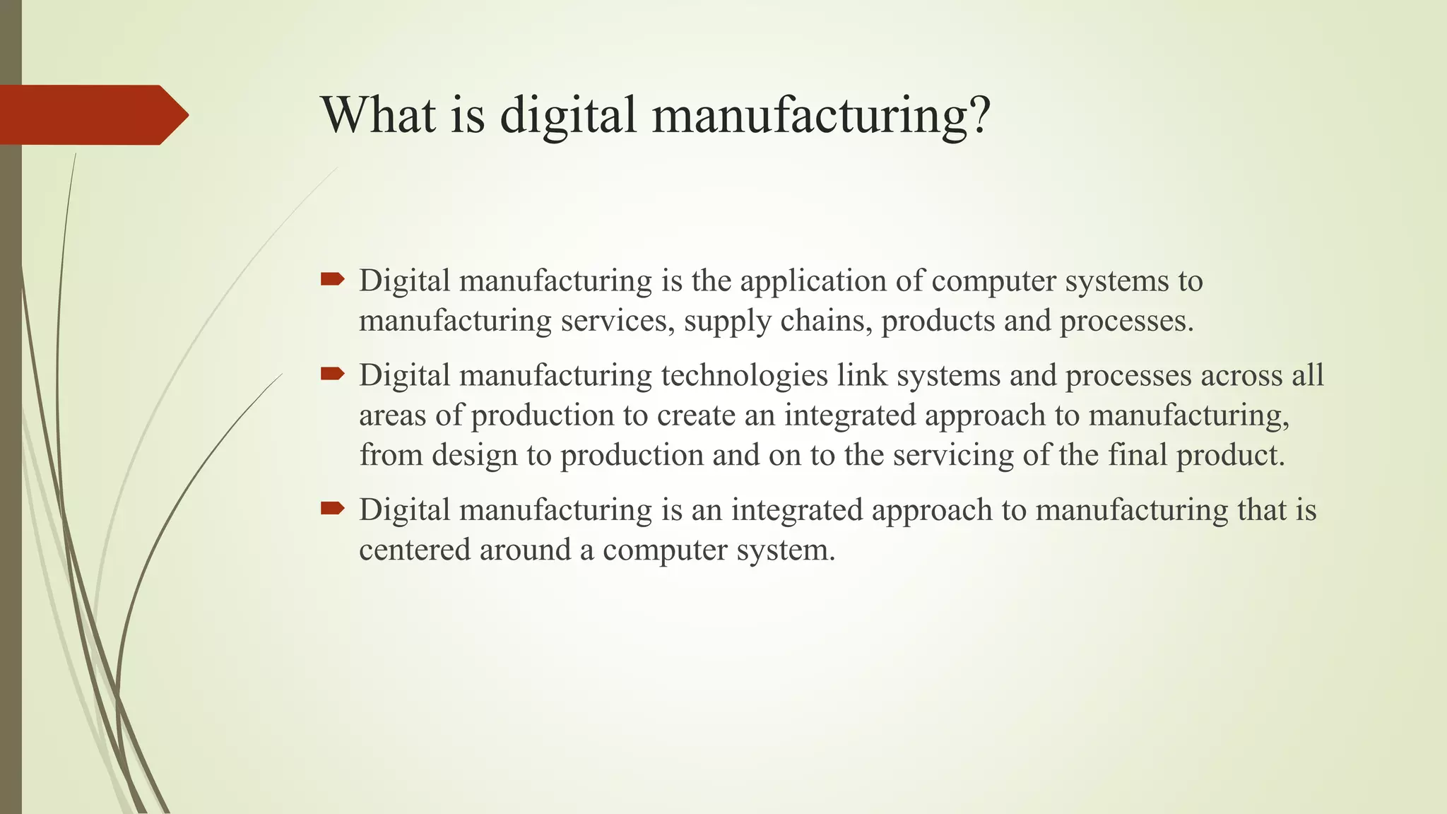 What is digital manufacturing?
 Digital manufacturing is the application of computer systems to
manufacturing services, supply chains, products and processes.
 Digital manufacturing technologies link systems and processes across all
areas of production to create an integrated approach to manufacturing,
from design to production and on to the servicing of the final product.
 Digital manufacturing is an integrated approach to manufacturing that is
centered around a computer system.
 