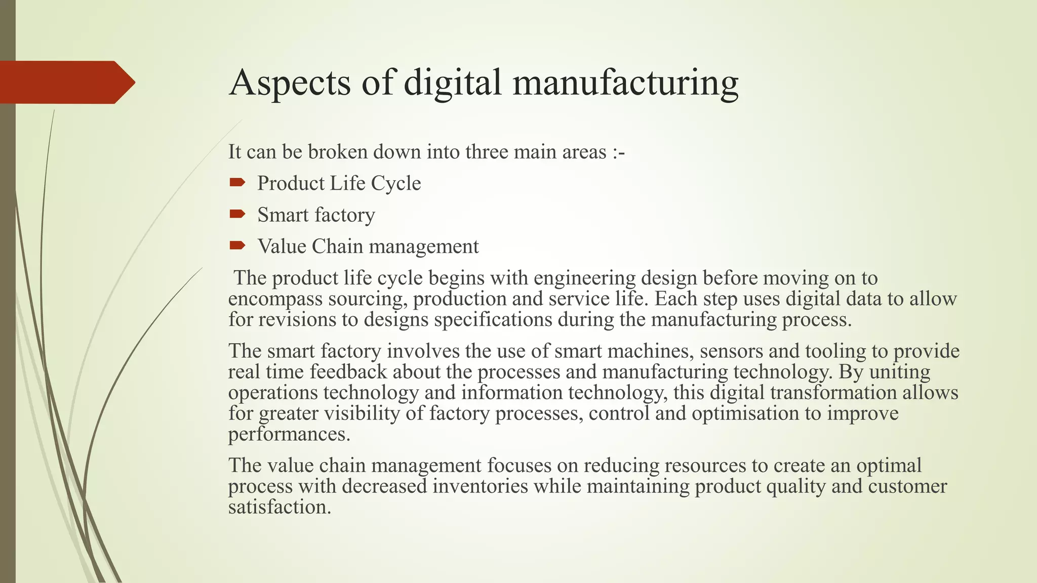 Aspects of digital manufacturing
It can be broken down into three main areas :-
 Product Life Cycle
 Smart factory
 Value Chain management
The product life cycle begins with engineering design before moving on to
encompass sourcing, production and service life. Each step uses digital data to allow
for revisions to designs specifications during the manufacturing process.
The smart factory involves the use of smart machines, sensors and tooling to provide
real time feedback about the processes and manufacturing technology. By uniting
operations technology and information technology, this digital transformation allows
for greater visibility of factory processes, control and optimisation to improve
performances.
The value chain management focuses on reducing resources to create an optimal
process with decreased inventories while maintaining product quality and customer
satisfaction.
 