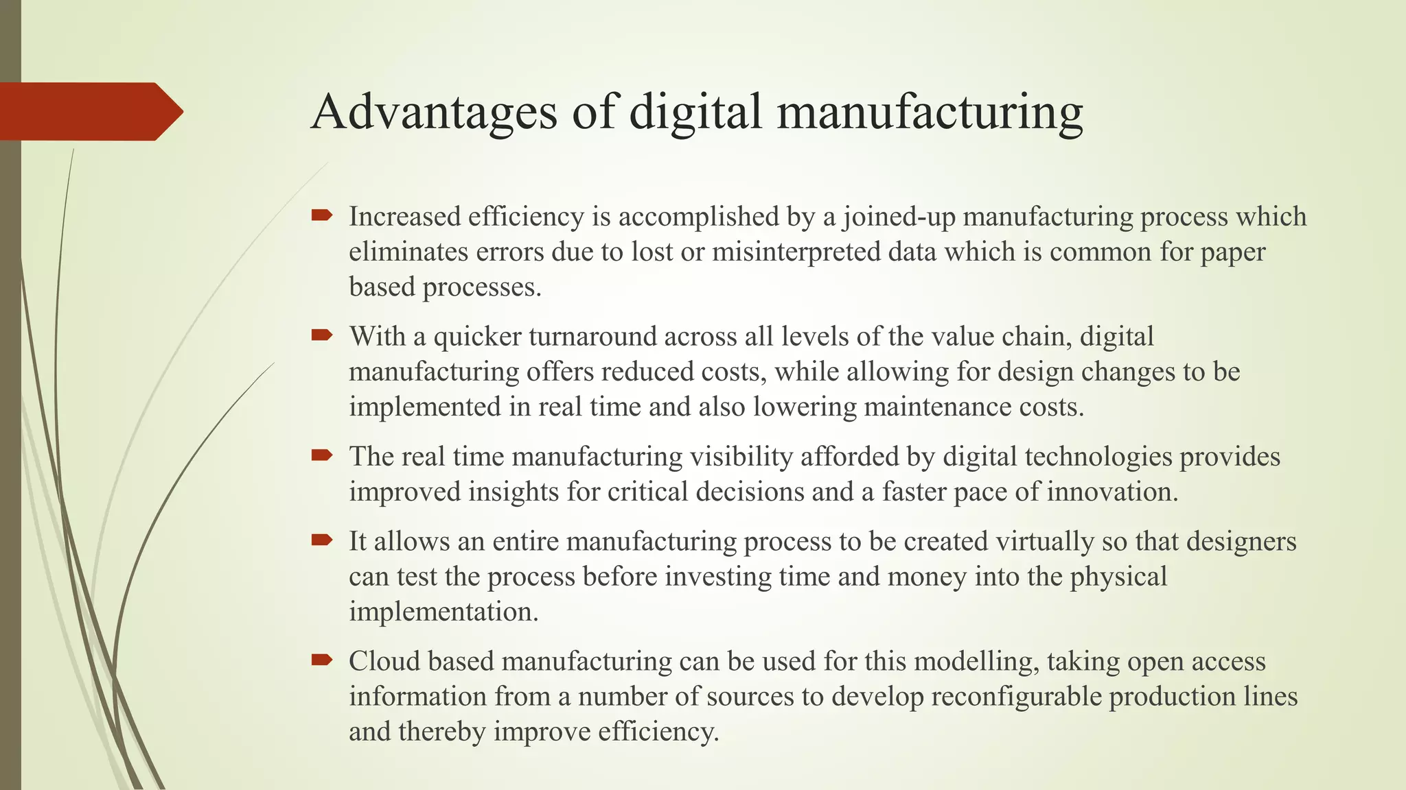 Advantages of digital manufacturing
 Increased efficiency is accomplished by a joined-up manufacturing process which
eliminates errors due to lost or misinterpreted data which is common for paper
based processes.
 With a quicker turnaround across all levels of the value chain, digital
manufacturing offers reduced costs, while allowing for design changes to be
implemented in real time and also lowering maintenance costs.
 The real time manufacturing visibility afforded by digital technologies provides
improved insights for critical decisions and a faster pace of innovation.
 It allows an entire manufacturing process to be created virtually so that designers
can test the process before investing time and money into the physical
implementation.
 Cloud based manufacturing can be used for this modelling, taking open access
information from a number of sources to develop reconfigurable production lines
and thereby improve efficiency.
 