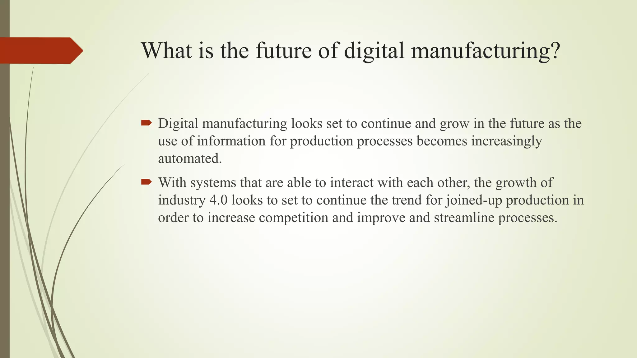 What is the future of digital manufacturing?
 Digital manufacturing looks set to continue and grow in the future as the
use of information for production processes becomes increasingly
automated.
 With systems that are able to interact with each other, the growth of
industry 4.0 looks to set to continue the trend for joined-up production in
order to increase competition and improve and streamline processes.
 