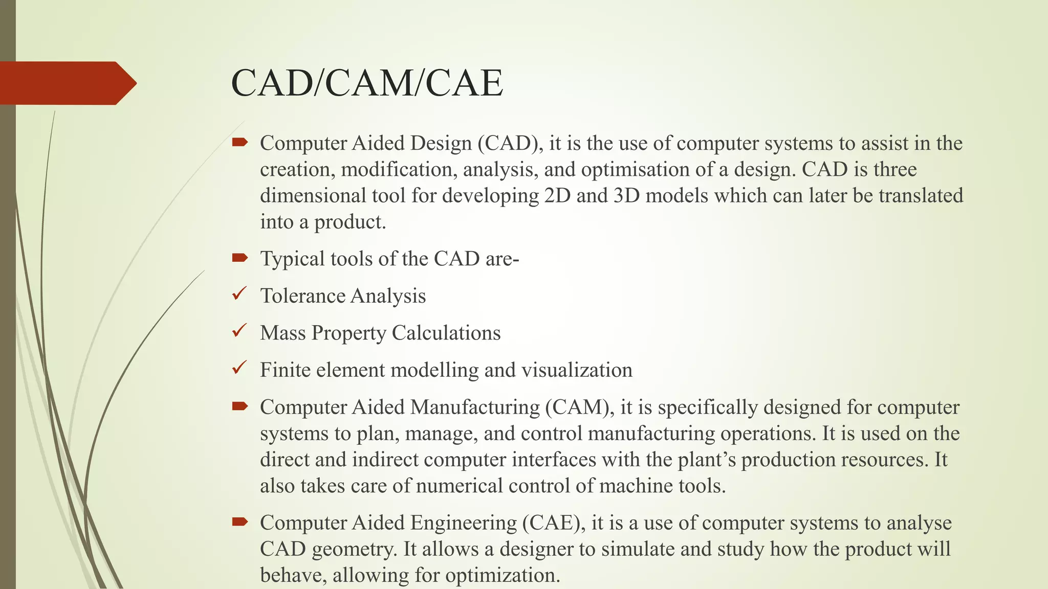 CAD/CAM/CAE
 Computer Aided Design (CAD), it is the use of computer systems to assist in the
creation, modification, analysis, and optimisation of a design. CAD is three
dimensional tool for developing 2D and 3D models which can later be translated
into a product.
 Typical tools of the CAD are-
 Tolerance Analysis
 Mass Property Calculations
 Finite element modelling and visualization
 Computer Aided Manufacturing (CAM), it is specifically designed for computer
systems to plan, manage, and control manufacturing operations. It is used on the
direct and indirect computer interfaces with the plant’s production resources. It
also takes care of numerical control of machine tools.
 Computer Aided Engineering (CAE), it is a use of computer systems to analyse
CAD geometry. It allows a designer to simulate and study how the product will
behave, allowing for optimization.
 