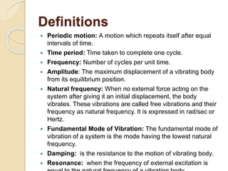 Definitions
 Periodic motion: A motion which repeats itself after equal
intervals of time.
 Time period: Time taken to complete one cycle.
 Frequency: Number of cycles per unit time.
 Amplitude: The maximum displacement of a vibrating body
from its equilibrium position.
 Natural frequency: When no external force acting on the
system after giving it an initial displacement, the body
vibrates. These vibrations are called free vibrations and their
frequency as natural frequency. It is expressed in rad/sec or
Hertz.
 Fundamental Mode of Vibration: The fundamental mode of
vibration of a system is the mode having the lowest natural
frequency.
 Damping: is the resistance to the motion of vibrating body.
 Resonance: when the frequency of external excitation is
 
