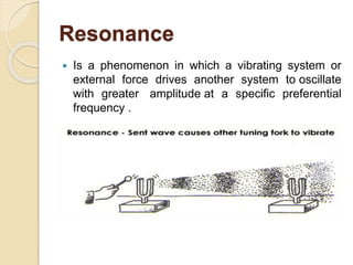 Resonance
 Is a phenomenon in which a vibrating system or
external force drives another system to oscillate
with greater amplitude at a specific preferential
frequency .
 