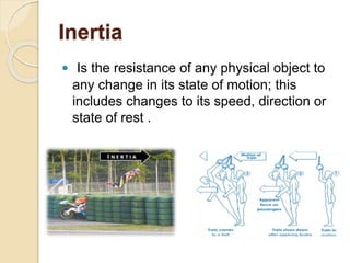 Inertia
 Is the resistance of any physical object to
any change in its state of motion; this
includes changes to its speed, direction or
state of rest .
 