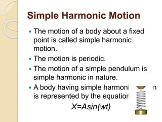 Simple Harmonic Motion
 The motion of a body about a fixed
point is called simple harmonic
motion.
 The motion is periodic.
 The motion of a simple pendulum is
simple harmonic in nature.
 A body having simple harmonic motion
is represented by the equation.
X=Asin(wt)
 