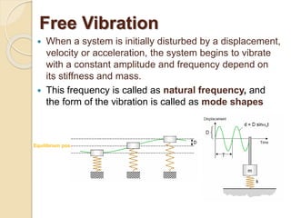 Free Vibration
Equilibrium pos.
 When a system is initially disturbed by a displacement,
velocity or acceleration, the system begins to vibrate
with a constant amplitude and frequency depend on
its stiffness and mass.
 This frequency is called as natural frequency, and
the form of the vibration is called as mode shapes
 