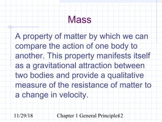 11/29/18 Chapter 1 General Principles12
Mass
A property of matter by which we can
compare the action of one body to
another. This property manifests itself
as a gravitational attraction between
two bodies and provide a qualitative
measure of the resistance of matter to
a change in velocity.
 