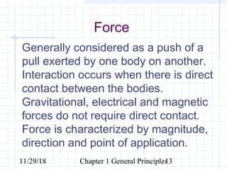 11/29/18 Chapter 1 General Principles13
Force
Generally considered as a push of a
pull exerted by one body on another.
Interaction occurs when there is direct
contact between the bodies.
Gravitational, electrical and magnetic
forces do not require direct contact.
Force is characterized by magnitude,
direction and point of application.
 