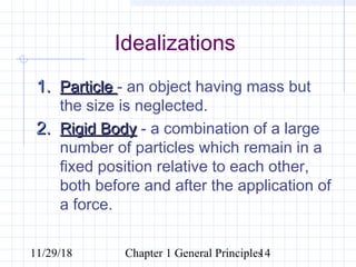 11/29/18 Chapter 1 General Principles14
Idealizations
1.1. ParticleParticle - an object having mass but
the size is neglected.
2.2. Rigid BodyRigid Body - a combination of a large
number of particles which remain in a
fixed position relative to each other,
both before and after the application of
a force.
 