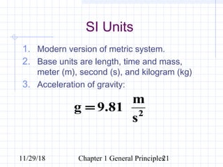 11/29/18 Chapter 1 General Principles21
1. Modern version of metric system.
2. Base units are length, time and mass,
meter (m), second (s), and kilogram (kg)
3. Acceleration of gravity:
SI Units
2
m
g 9.81
s
=
 