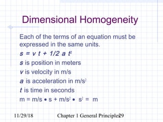 11/29/18 Chapter 1 General Principles29
Dimensional Homogeneity
Each of the terms of an equation must be
expressed in the same units.
s = v t + 1/2 a t2
s is position in meters
v is velocity in m/s
a is acceleration in m/s2
t is time in seconds
m = m/s • s + m/s2
• s2
= m
 