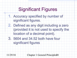 11/29/18 Chapter 1 General Principles30
Significant Figures
1. Accuracy specified by number of
significant figures.
2. Defined as any digit including a zero
(provided it is not used to specify the
location of a decimal point).
3. 5604 and 34.52 both have four
significant figures
 