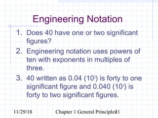11/29/18 Chapter 1 General Principles31
Engineering Notation
1. Does 40 have one or two significant
figures?
2. Engineering notation uses powers of
ten with exponents in multiples of
three.
3. 40 written as 0.04 (103
) is forty to one
significant figure and 0.040 (103
) is
forty to two significant figures.
 