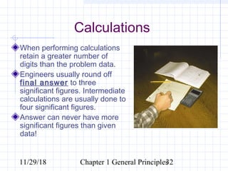 11/29/18 Chapter 1 General Principles32
Calculations
When performing calculations
retain a greater number of
digits than the problem data.
Engineers usually round off
final answer to three
significant figures. Intermediate
calculations are usually done to
four significant figures.
Answer can never have more
significant figures than given
data!
 