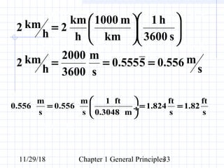 11/29/18 Chapter 1 General Principles33
Convert 2 km/h to m/s. How many ft/s
is this?
SOLUTION:
Since 1 km = 1000 m and 1 h = 3600 s, the conversion
factors are arranged so that a cancellation of units can
be applied.
s
m556.05555.0
s
m
3600
2000
h
km2
s3600
h1
km
m1000
h
km
2
h
km2
===












=
Recall that 1 ft = 0.3038 m
m m 1 ft ft ft
0.556 0.556 1.824 1.82
s s 0.3048 m s s
 
= = = ÷
 
 