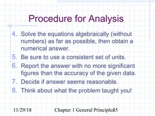 11/29/18 Chapter 1 General Principles35
Procedure for Analysis
4. Solve the equations algebraically (without
numbers) as far as possible, then obtain a
numerical answer.
5. Be sure to use a consistent set of units.
6. Report the answer with no more significant
figures than the accuracy of the given data.
7. Decide if answer seems reasonable.
8. Think about what the problem taught you!
 
