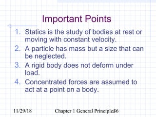 11/29/18 Chapter 1 General Principles36
Important Points
1. Statics is the study of bodies at rest or
moving with constant velocity.
2. A particle has mass but a size that can
be neglected.
3. A rigid body does not deform under
load.
4. Concentrated forces are assumed to
act at a point on a body.
 