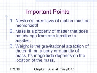11/29/18 Chapter 1 General Principles37
Important Points
1. Newton’s three laws of motion must be
memorized!
2. Mass is a property of matter that does
not change from one location to
another.
3. Weight is the gravitational attraction of
the earth on a body or quantity of
mass. Its magnitude depends on the
location of the mass.
 