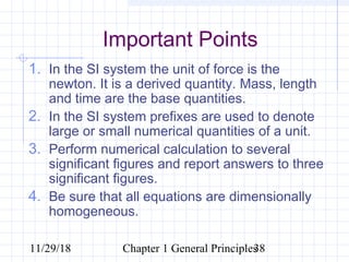 11/29/18 Chapter 1 General Principles38
Important Points
1. In the SI system the unit of force is the
newton. It is a derived quantity. Mass, length
and time are the base quantities.
2. In the SI system prefixes are used to denote
large or small numerical quantities of a unit.
3. Perform numerical calculation to several
significant figures and report answers to three
significant figures.
4. Be sure that all equations are dimensionally
homogeneous.
 