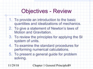 11/29/18 Chapter 1 General Principles39
Objectives - Review
1. To provide an introduction to the basic
quantities and idealizations of mechanics.
2. To give a statement of Newton’s laws of
Motion and Gravitation.
3. To review the principles for applying the SI
system of units.
4. To examine the standard procedures for
performing numerical calculations.
5. To present a general guide for problem
solving.
 