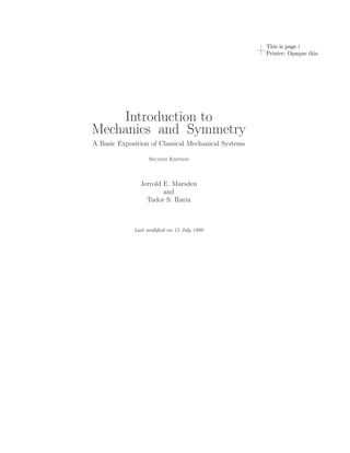 This is page i
                                                     Printer: Opaque this




    Introduction to
Mechanics and Symmetry
A Basic Exposition of Classical Mechanical Systems

                  Second Edition



               Jerrold E. Marsden
                       and
                 Tudor S. Ratiu



             Last modiﬁed on 15 July 1998
 