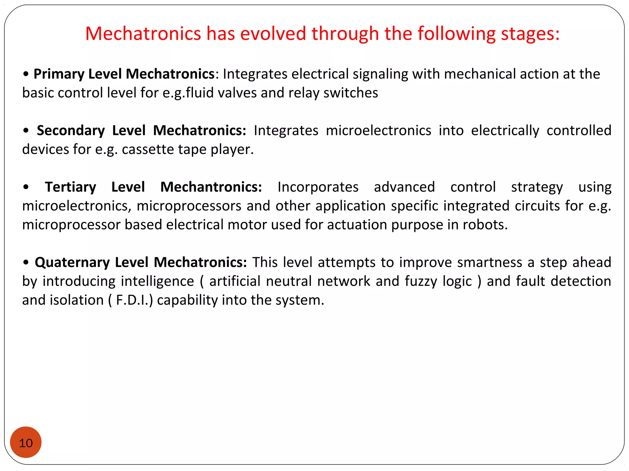 10
Mechatronics has evolved through the following stages:
• Primary Level Mechatronics: Integrates electrical signaling with mechanical action at the
basic control level for e.g.fluid valves and relay switches
• Secondary Level Mechatronics: Integrates microelectronics into electrically controlled
devices for e.g. cassette tape player.
• Tertiary Level Mechantronics: Incorporates advanced control strategy using
microelectronics, microprocessors and other application specific integrated circuits for e.g.
microprocessor based electrical motor used for actuation purpose in robots.
• Quaternary Level Mechatronics: This level attempts to improve smartness a step ahead
by introducing intelligence ( artificial neutral network and fuzzy logic ) and fault detection
and isolation ( F.D.I.) capability into the system.
 