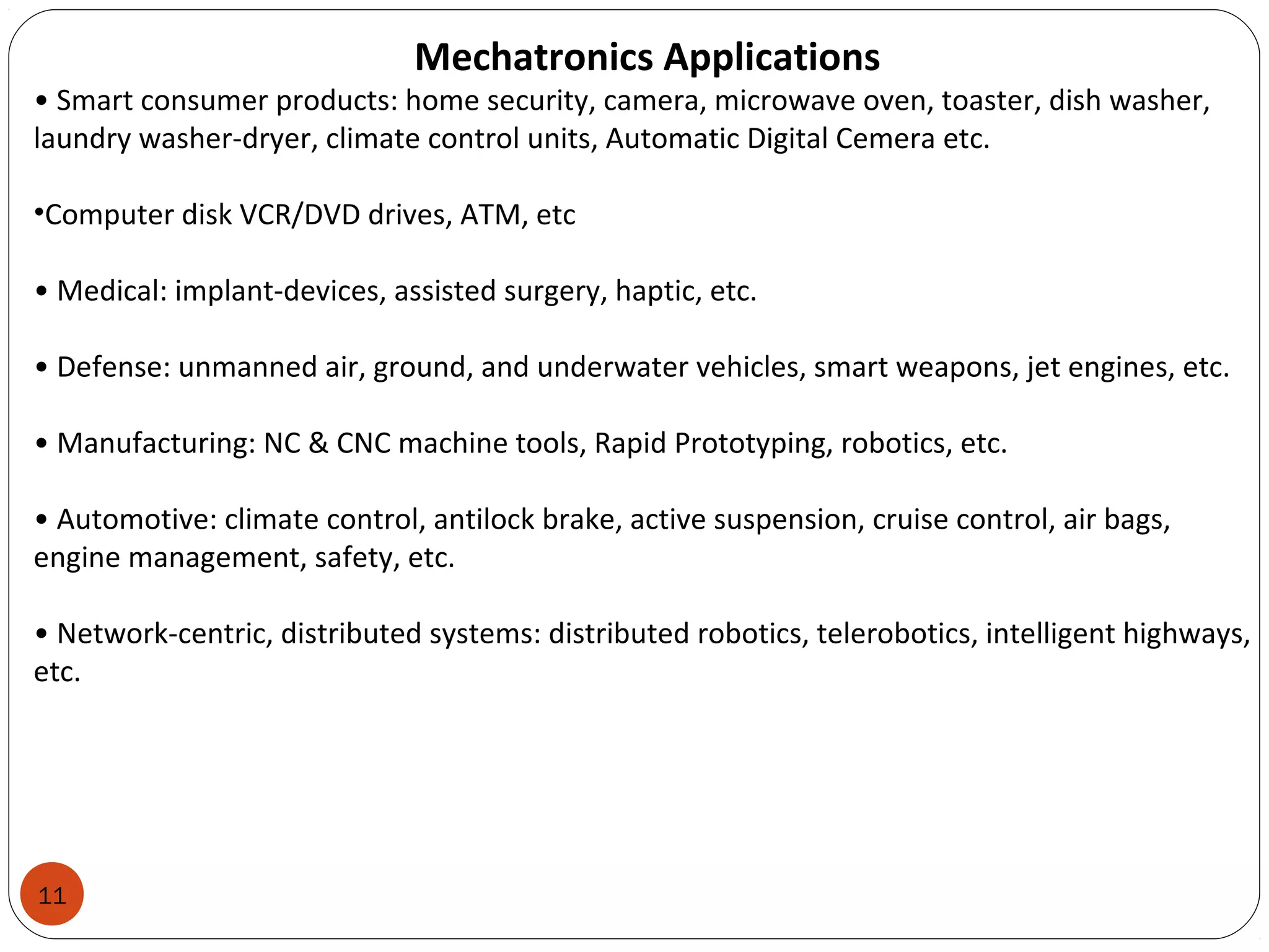 11
Mechatronics Applications
• Smart consumer products: home security, camera, microwave oven, toaster, dish washer,
laundry washer-dryer, climate control units, Automatic Digital Cemera etc.
•Computer disk VCR/DVD drives, ATM, etc
• Medical: implant-devices, assisted surgery, haptic, etc.
• Defense: unmanned air, ground, and underwater vehicles, smart weapons, jet engines, etc.
• Manufacturing: NC & CNC machine tools, Rapid Prototyping, robotics, etc.
• Automotive: climate control, antilock brake, active suspension, cruise control, air bags,
engine management, safety, etc.
• Network-centric, distributed systems: distributed robotics, telerobotics, intelligent highways,
etc.
 