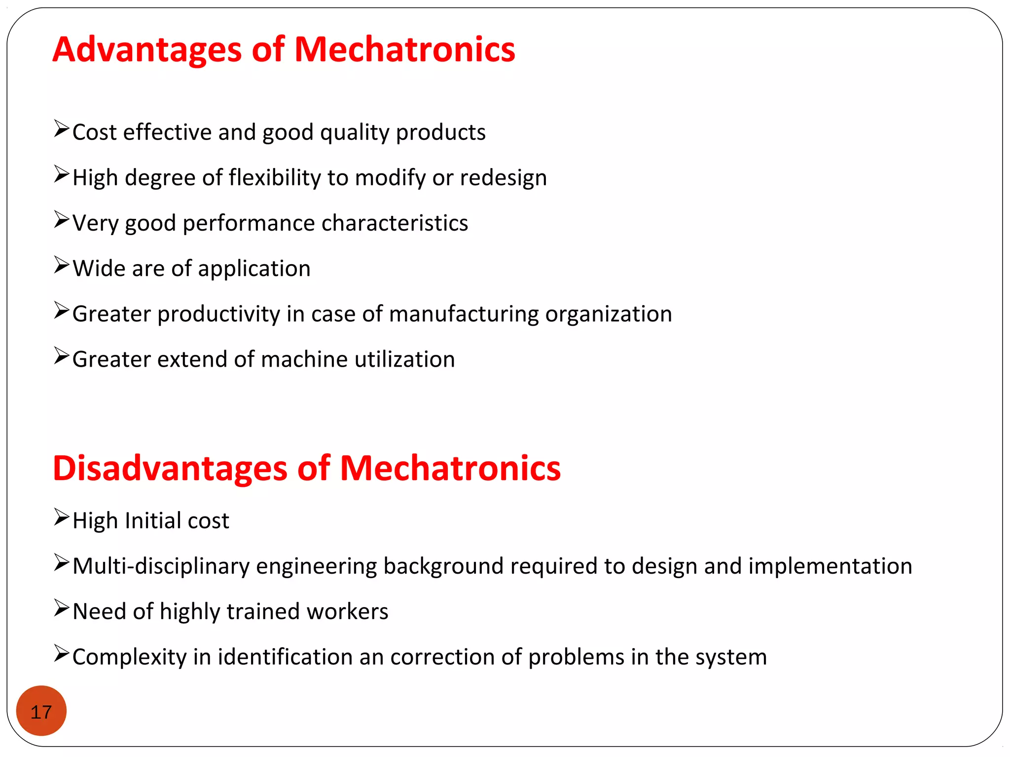 17
Advantages of Mechatronics
Cost effective and good quality products
High degree of flexibility to modify or redesign
Very good performance characteristics
Wide are of application
Greater productivity in case of manufacturing organization
Greater extend of machine utilization
Disadvantages of Mechatronics
High Initial cost
Multi-disciplinary engineering background required to design and implementation
Need of highly trained workers
Complexity in identification an correction of problems in the system
 